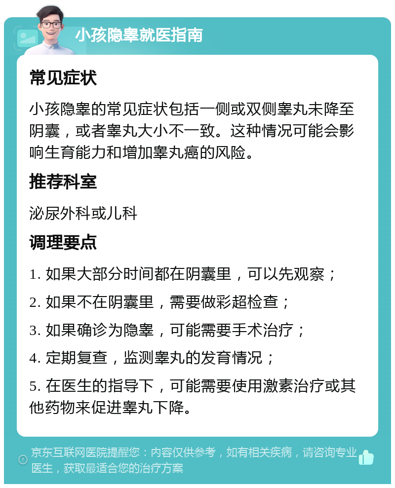 小孩隐睾就医指南 常见症状 小孩隐睾的常见症状包括一侧或双侧睾丸未降至阴囊，或者睾丸大小不一致。这种情况可能会影响生育能力和增加睾丸癌的风险。 推荐科室 泌尿外科或儿科 调理要点 1. 如果大部分时间都在阴囊里，可以先观察； 2. 如果不在阴囊里，需要做彩超检查； 3. 如果确诊为隐睾，可能需要手术治疗； 4. 定期复查，监测睾丸的发育情况； 5. 在医生的指导下，可能需要使用激素治疗或其他药物来促进睾丸下降。