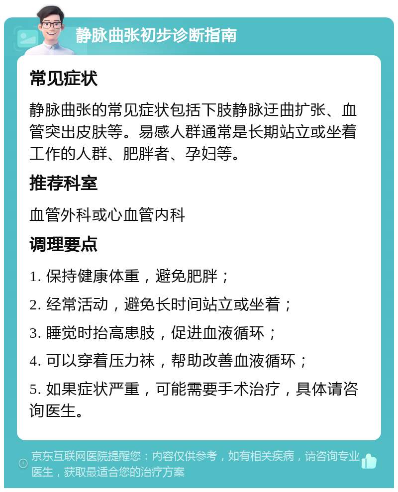 静脉曲张初步诊断指南 常见症状 静脉曲张的常见症状包括下肢静脉迂曲扩张、血管突出皮肤等。易感人群通常是长期站立或坐着工作的人群、肥胖者、孕妇等。 推荐科室 血管外科或心血管内科 调理要点 1. 保持健康体重，避免肥胖； 2. 经常活动，避免长时间站立或坐着； 3. 睡觉时抬高患肢，促进血液循环； 4. 可以穿着压力袜，帮助改善血液循环； 5. 如果症状严重，可能需要手术治疗，具体请咨询医生。