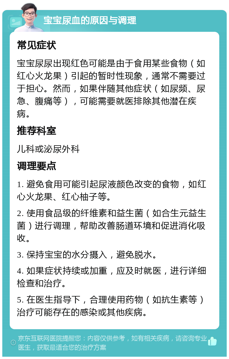 宝宝尿血的原因与调理 常见症状 宝宝尿尿出现红色可能是由于食用某些食物（如红心火龙果）引起的暂时性现象，通常不需要过于担心。然而，如果伴随其他症状（如尿频、尿急、腹痛等），可能需要就医排除其他潜在疾病。 推荐科室 儿科或泌尿外科 调理要点 1. 避免食用可能引起尿液颜色改变的食物，如红心火龙果、红心柚子等。 2. 使用食品级的纤维素和益生菌（如合生元益生菌）进行调理，帮助改善肠道环境和促进消化吸收。 3. 保持宝宝的水分摄入，避免脱水。 4. 如果症状持续或加重，应及时就医，进行详细检查和治疗。 5. 在医生指导下，合理使用药物（如抗生素等）治疗可能存在的感染或其他疾病。