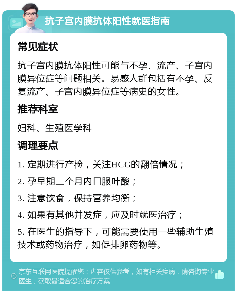 抗子宫内膜抗体阳性就医指南 常见症状 抗子宫内膜抗体阳性可能与不孕、流产、子宫内膜异位症等问题相关。易感人群包括有不孕、反复流产、子宫内膜异位症等病史的女性。 推荐科室 妇科、生殖医学科 调理要点 1. 定期进行产检，关注HCG的翻倍情况； 2. 孕早期三个月内口服叶酸； 3. 注意饮食，保持营养均衡； 4. 如果有其他并发症，应及时就医治疗； 5. 在医生的指导下，可能需要使用一些辅助生殖技术或药物治疗，如促排卵药物等。