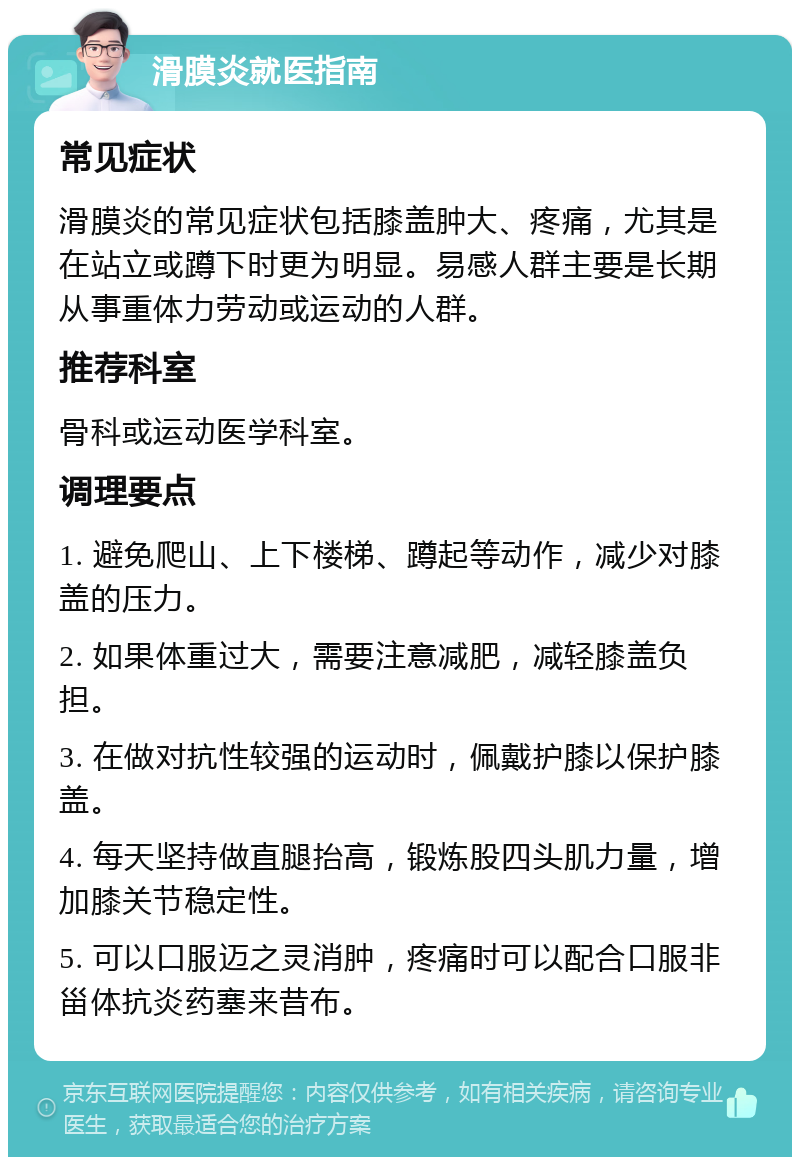 滑膜炎就医指南 常见症状 滑膜炎的常见症状包括膝盖肿大、疼痛，尤其是在站立或蹲下时更为明显。易感人群主要是长期从事重体力劳动或运动的人群。 推荐科室 骨科或运动医学科室。 调理要点 1. 避免爬山、上下楼梯、蹲起等动作，减少对膝盖的压力。 2. 如果体重过大，需要注意减肥，减轻膝盖负担。 3. 在做对抗性较强的运动时，佩戴护膝以保护膝盖。 4. 每天坚持做直腿抬高，锻炼股四头肌力量，增加膝关节稳定性。 5. 可以口服迈之灵消肿，疼痛时可以配合口服非甾体抗炎药塞来昔布。