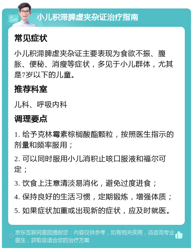 小儿积滞脾虚夹杂证治疗指南 常见症状 小儿积滞脾虚夹杂证主要表现为食欲不振、腹胀、便秘、消瘦等症状，多见于小儿群体，尤其是7岁以下的儿童。 推荐科室 儿科、呼吸内科 调理要点 1. 给予克林霉素棕榈酸酯颗粒，按照医生指示的剂量和频率服用； 2. 可以同时服用小儿消积止咳口服液和福尔可定； 3. 饮食上注意清淡易消化，避免过度进食； 4. 保持良好的生活习惯，定期锻炼，增强体质； 5. 如果症状加重或出现新的症状，应及时就医。