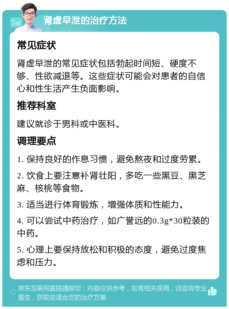 肾虚早泄的治疗方法 常见症状 肾虚早泄的常见症状包括勃起时间短、硬度不够、性欲减退等。这些症状可能会对患者的自信心和性生活产生负面影响。 推荐科室 建议就诊于男科或中医科。 调理要点 1. 保持良好的作息习惯，避免熬夜和过度劳累。 2. 饮食上要注意补肾壮阳，多吃一些黑豆、黑芝麻、核桃等食物。 3. 适当进行体育锻炼，增强体质和性能力。 4. 可以尝试中药治疗，如广誉远的0.3g*30粒装的中药。 5. 心理上要保持放松和积极的态度，避免过度焦虑和压力。