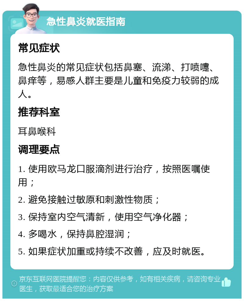 急性鼻炎就医指南 常见症状 急性鼻炎的常见症状包括鼻塞、流涕、打喷嚏、鼻痒等，易感人群主要是儿童和免疫力较弱的成人。 推荐科室 耳鼻喉科 调理要点 1. 使用欧马龙口服滴剂进行治疗，按照医嘱使用； 2. 避免接触过敏原和刺激性物质； 3. 保持室内空气清新，使用空气净化器； 4. 多喝水，保持鼻腔湿润； 5. 如果症状加重或持续不改善，应及时就医。