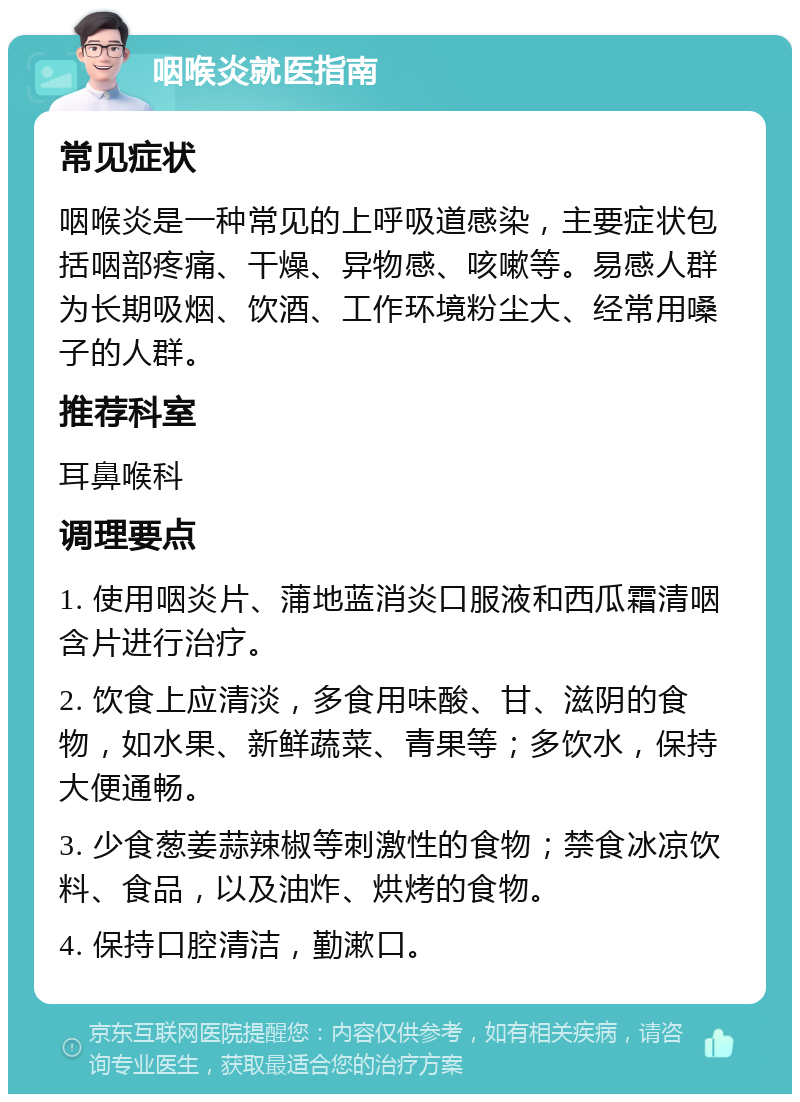 咽喉炎就医指南 常见症状 咽喉炎是一种常见的上呼吸道感染，主要症状包括咽部疼痛、干燥、异物感、咳嗽等。易感人群为长期吸烟、饮酒、工作环境粉尘大、经常用嗓子的人群。 推荐科室 耳鼻喉科 调理要点 1. 使用咽炎片、蒲地蓝消炎口服液和西瓜霜清咽含片进行治疗。 2. 饮食上应清淡，多食用味酸、甘、滋阴的食物，如水果、新鲜蔬菜、青果等；多饮水，保持大便通畅。 3. 少食葱姜蒜辣椒等刺激性的食物；禁食冰凉饮料、食品，以及油炸、烘烤的食物。 4. 保持口腔清洁，勤漱口。