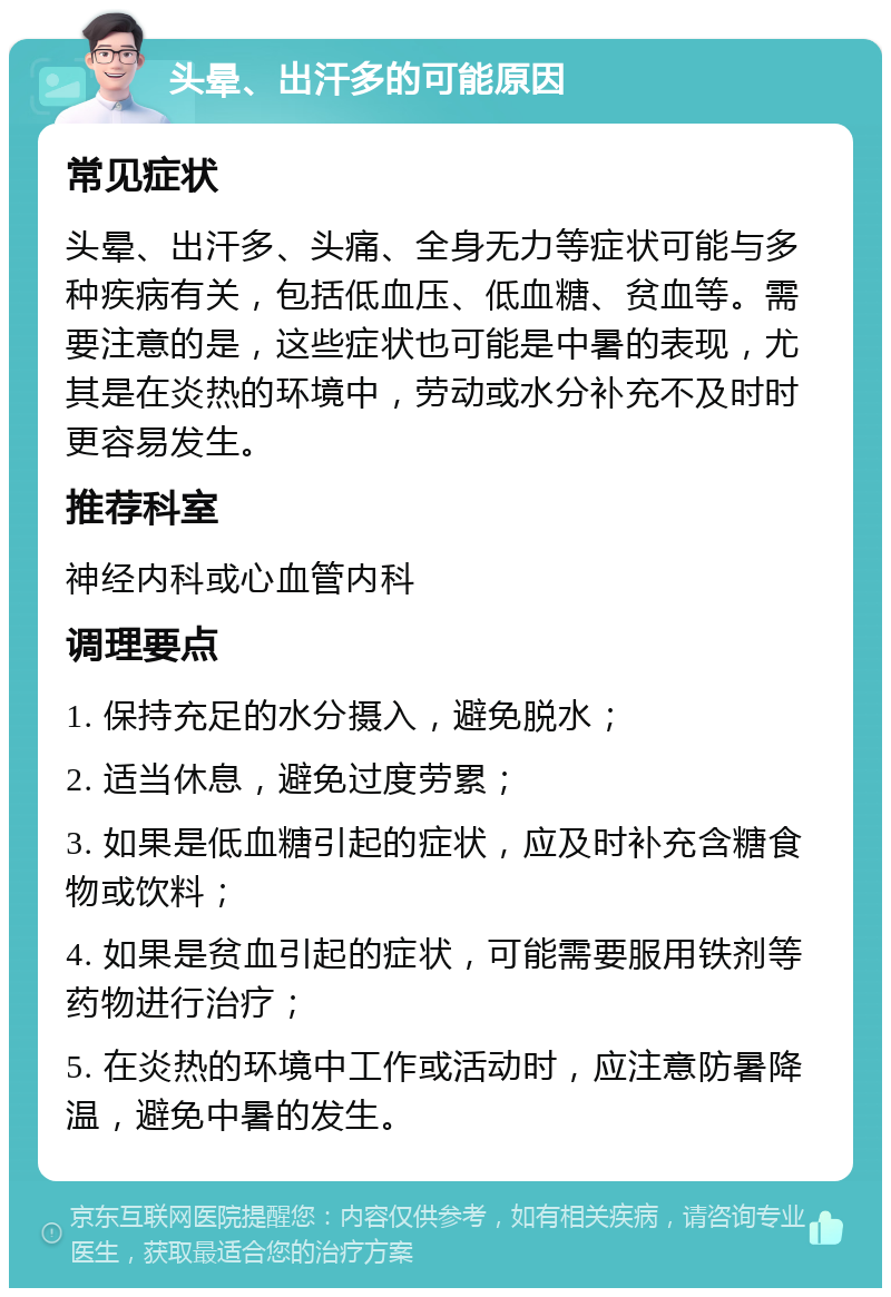 头晕、出汗多的可能原因 常见症状 头晕、出汗多、头痛、全身无力等症状可能与多种疾病有关，包括低血压、低血糖、贫血等。需要注意的是，这些症状也可能是中暑的表现，尤其是在炎热的环境中，劳动或水分补充不及时时更容易发生。 推荐科室 神经内科或心血管内科 调理要点 1. 保持充足的水分摄入，避免脱水； 2. 适当休息，避免过度劳累； 3. 如果是低血糖引起的症状，应及时补充含糖食物或饮料； 4. 如果是贫血引起的症状，可能需要服用铁剂等药物进行治疗； 5. 在炎热的环境中工作或活动时，应注意防暑降温，避免中暑的发生。