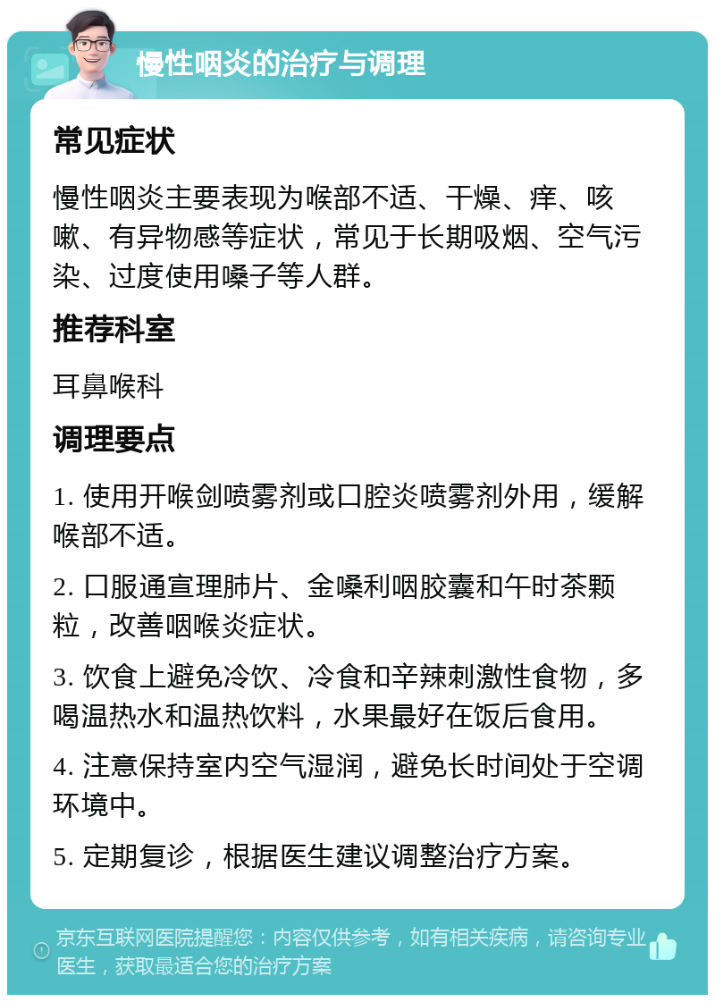 慢性咽炎的治疗与调理 常见症状 慢性咽炎主要表现为喉部不适、干燥、痒、咳嗽、有异物感等症状，常见于长期吸烟、空气污染、过度使用嗓子等人群。 推荐科室 耳鼻喉科 调理要点 1. 使用开喉剑喷雾剂或口腔炎喷雾剂外用，缓解喉部不适。 2. 口服通宣理肺片、金嗓利咽胶囊和午时茶颗粒，改善咽喉炎症状。 3. 饮食上避免冷饮、冷食和辛辣刺激性食物，多喝温热水和温热饮料，水果最好在饭后食用。 4. 注意保持室内空气湿润，避免长时间处于空调环境中。 5. 定期复诊，根据医生建议调整治疗方案。