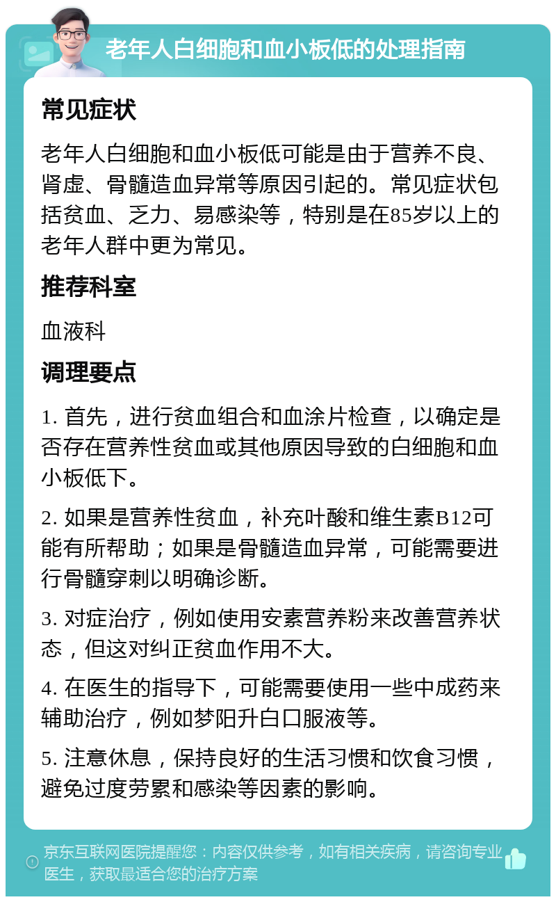 老年人白细胞和血小板低的处理指南 常见症状 老年人白细胞和血小板低可能是由于营养不良、肾虚、骨髓造血异常等原因引起的。常见症状包括贫血、乏力、易感染等，特别是在85岁以上的老年人群中更为常见。 推荐科室 血液科 调理要点 1. 首先，进行贫血组合和血涂片检查，以确定是否存在营养性贫血或其他原因导致的白细胞和血小板低下。 2. 如果是营养性贫血，补充叶酸和维生素B12可能有所帮助；如果是骨髓造血异常，可能需要进行骨髓穿刺以明确诊断。 3. 对症治疗，例如使用安素营养粉来改善营养状态，但这对纠正贫血作用不大。 4. 在医生的指导下，可能需要使用一些中成药来辅助治疗，例如梦阳升白口服液等。 5. 注意休息，保持良好的生活习惯和饮食习惯，避免过度劳累和感染等因素的影响。