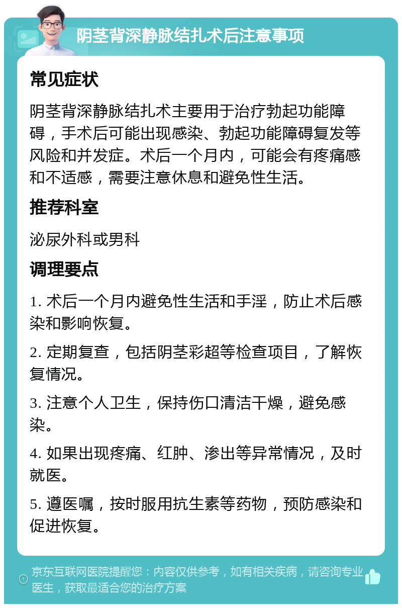 阴茎背深静脉结扎术后注意事项 常见症状 阴茎背深静脉结扎术主要用于治疗勃起功能障碍，手术后可能出现感染、勃起功能障碍复发等风险和并发症。术后一个月内，可能会有疼痛感和不适感，需要注意休息和避免性生活。 推荐科室 泌尿外科或男科 调理要点 1. 术后一个月内避免性生活和手淫，防止术后感染和影响恢复。 2. 定期复查，包括阴茎彩超等检查项目，了解恢复情况。 3. 注意个人卫生，保持伤口清洁干燥，避免感染。 4. 如果出现疼痛、红肿、渗出等异常情况，及时就医。 5. 遵医嘱，按时服用抗生素等药物，预防感染和促进恢复。