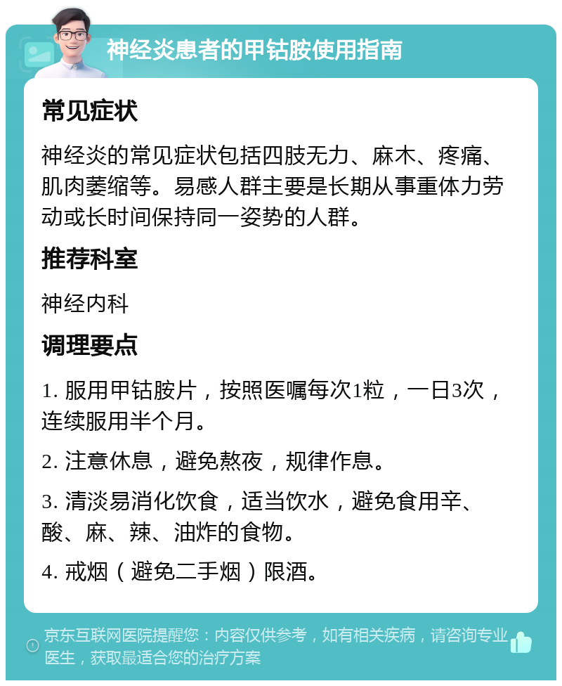 神经炎患者的甲钴胺使用指南 常见症状 神经炎的常见症状包括四肢无力、麻木、疼痛、肌肉萎缩等。易感人群主要是长期从事重体力劳动或长时间保持同一姿势的人群。 推荐科室 神经内科 调理要点 1. 服用甲钴胺片，按照医嘱每次1粒，一日3次，连续服用半个月。 2. 注意休息，避免熬夜，规律作息。 3. 清淡易消化饮食，适当饮水，避免食用辛、酸、麻、辣、油炸的食物。 4. 戒烟（避免二手烟）限酒。