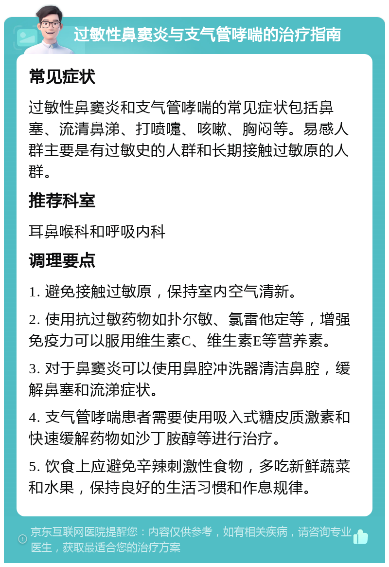 过敏性鼻窦炎与支气管哮喘的治疗指南 常见症状 过敏性鼻窦炎和支气管哮喘的常见症状包括鼻塞、流清鼻涕、打喷嚏、咳嗽、胸闷等。易感人群主要是有过敏史的人群和长期接触过敏原的人群。 推荐科室 耳鼻喉科和呼吸内科 调理要点 1. 避免接触过敏原，保持室内空气清新。 2. 使用抗过敏药物如扑尔敏、氯雷他定等，增强免疫力可以服用维生素C、维生素E等营养素。 3. 对于鼻窦炎可以使用鼻腔冲洗器清洁鼻腔，缓解鼻塞和流涕症状。 4. 支气管哮喘患者需要使用吸入式糖皮质激素和快速缓解药物如沙丁胺醇等进行治疗。 5. 饮食上应避免辛辣刺激性食物，多吃新鲜蔬菜和水果，保持良好的生活习惯和作息规律。