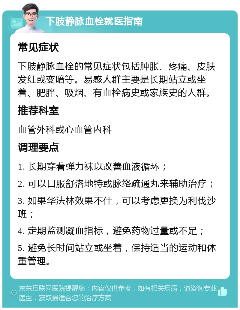 下肢静脉血栓就医指南 常见症状 下肢静脉血栓的常见症状包括肿胀、疼痛、皮肤发红或变暗等。易感人群主要是长期站立或坐着、肥胖、吸烟、有血栓病史或家族史的人群。 推荐科室 血管外科或心血管内科 调理要点 1. 长期穿着弹力袜以改善血液循环； 2. 可以口服舒洛地特或脉络疏通丸来辅助治疗； 3. 如果华法林效果不佳，可以考虑更换为利伐沙班； 4. 定期监测凝血指标，避免药物过量或不足； 5. 避免长时间站立或坐着，保持适当的运动和体重管理。