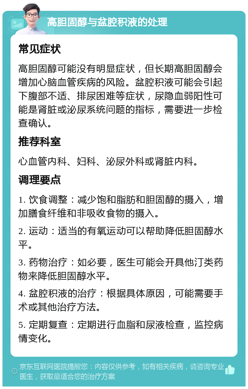 高胆固醇与盆腔积液的处理 常见症状 高胆固醇可能没有明显症状，但长期高胆固醇会增加心脑血管疾病的风险。盆腔积液可能会引起下腹部不适、排尿困难等症状，尿隐血弱阳性可能是肾脏或泌尿系统问题的指标，需要进一步检查确认。 推荐科室 心血管内科、妇科、泌尿外科或肾脏内科。 调理要点 1. 饮食调整：减少饱和脂肪和胆固醇的摄入，增加膳食纤维和非吸收食物的摄入。 2. 运动：适当的有氧运动可以帮助降低胆固醇水平。 3. 药物治疗：如必要，医生可能会开具他汀类药物来降低胆固醇水平。 4. 盆腔积液的治疗：根据具体原因，可能需要手术或其他治疗方法。 5. 定期复查：定期进行血脂和尿液检查，监控病情变化。