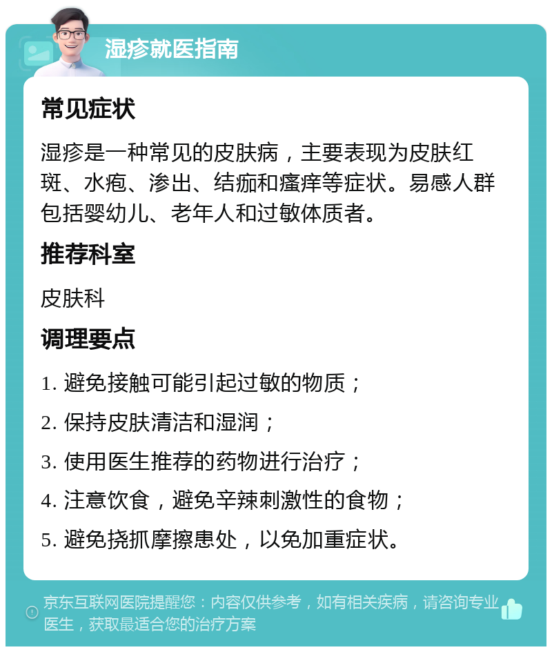 湿疹就医指南 常见症状 湿疹是一种常见的皮肤病，主要表现为皮肤红斑、水疱、渗出、结痂和瘙痒等症状。易感人群包括婴幼儿、老年人和过敏体质者。 推荐科室 皮肤科 调理要点 1. 避免接触可能引起过敏的物质； 2. 保持皮肤清洁和湿润； 3. 使用医生推荐的药物进行治疗； 4. 注意饮食，避免辛辣刺激性的食物； 5. 避免挠抓摩擦患处，以免加重症状。