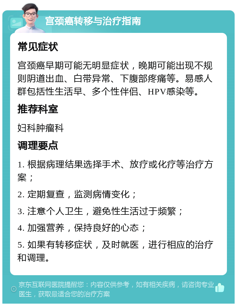 宫颈癌转移与治疗指南 常见症状 宫颈癌早期可能无明显症状，晚期可能出现不规则阴道出血、白带异常、下腹部疼痛等。易感人群包括性生活早、多个性伴侣、HPV感染等。 推荐科室 妇科肿瘤科 调理要点 1. 根据病理结果选择手术、放疗或化疗等治疗方案； 2. 定期复查，监测病情变化； 3. 注意个人卫生，避免性生活过于频繁； 4. 加强营养，保持良好的心态； 5. 如果有转移症状，及时就医，进行相应的治疗和调理。