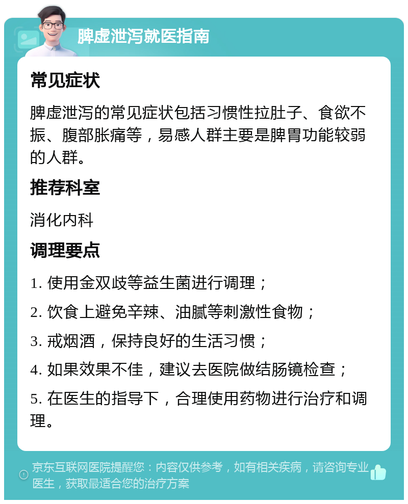 脾虚泄泻就医指南 常见症状 脾虚泄泻的常见症状包括习惯性拉肚子、食欲不振、腹部胀痛等，易感人群主要是脾胃功能较弱的人群。 推荐科室 消化内科 调理要点 1. 使用金双歧等益生菌进行调理； 2. 饮食上避免辛辣、油腻等刺激性食物； 3. 戒烟酒，保持良好的生活习惯； 4. 如果效果不佳，建议去医院做结肠镜检查； 5. 在医生的指导下，合理使用药物进行治疗和调理。