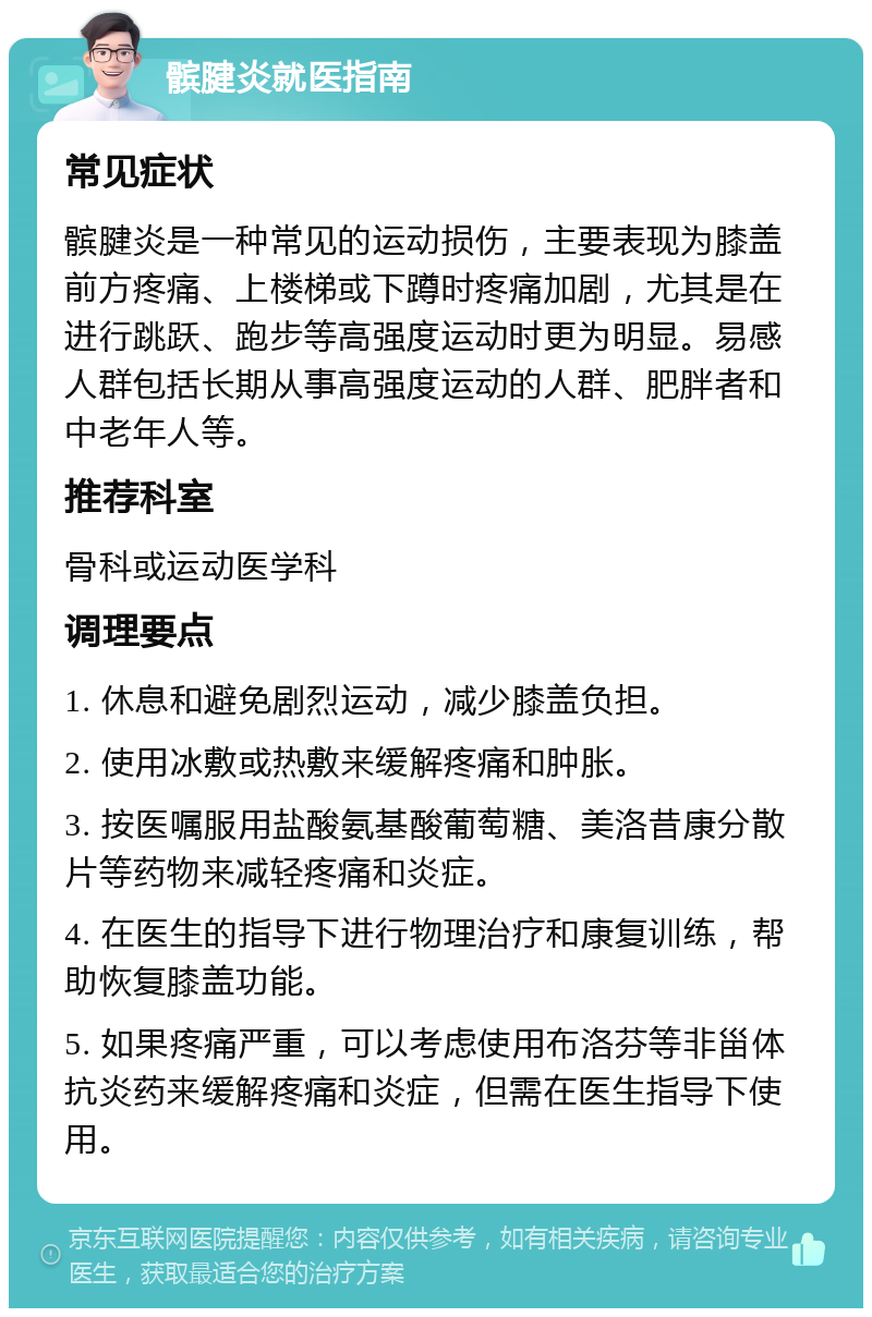 髌腱炎就医指南 常见症状 髌腱炎是一种常见的运动损伤，主要表现为膝盖前方疼痛、上楼梯或下蹲时疼痛加剧，尤其是在进行跳跃、跑步等高强度运动时更为明显。易感人群包括长期从事高强度运动的人群、肥胖者和中老年人等。 推荐科室 骨科或运动医学科 调理要点 1. 休息和避免剧烈运动，减少膝盖负担。 2. 使用冰敷或热敷来缓解疼痛和肿胀。 3. 按医嘱服用盐酸氨基酸葡萄糖、美洛昔康分散片等药物来减轻疼痛和炎症。 4. 在医生的指导下进行物理治疗和康复训练，帮助恢复膝盖功能。 5. 如果疼痛严重，可以考虑使用布洛芬等非甾体抗炎药来缓解疼痛和炎症，但需在医生指导下使用。