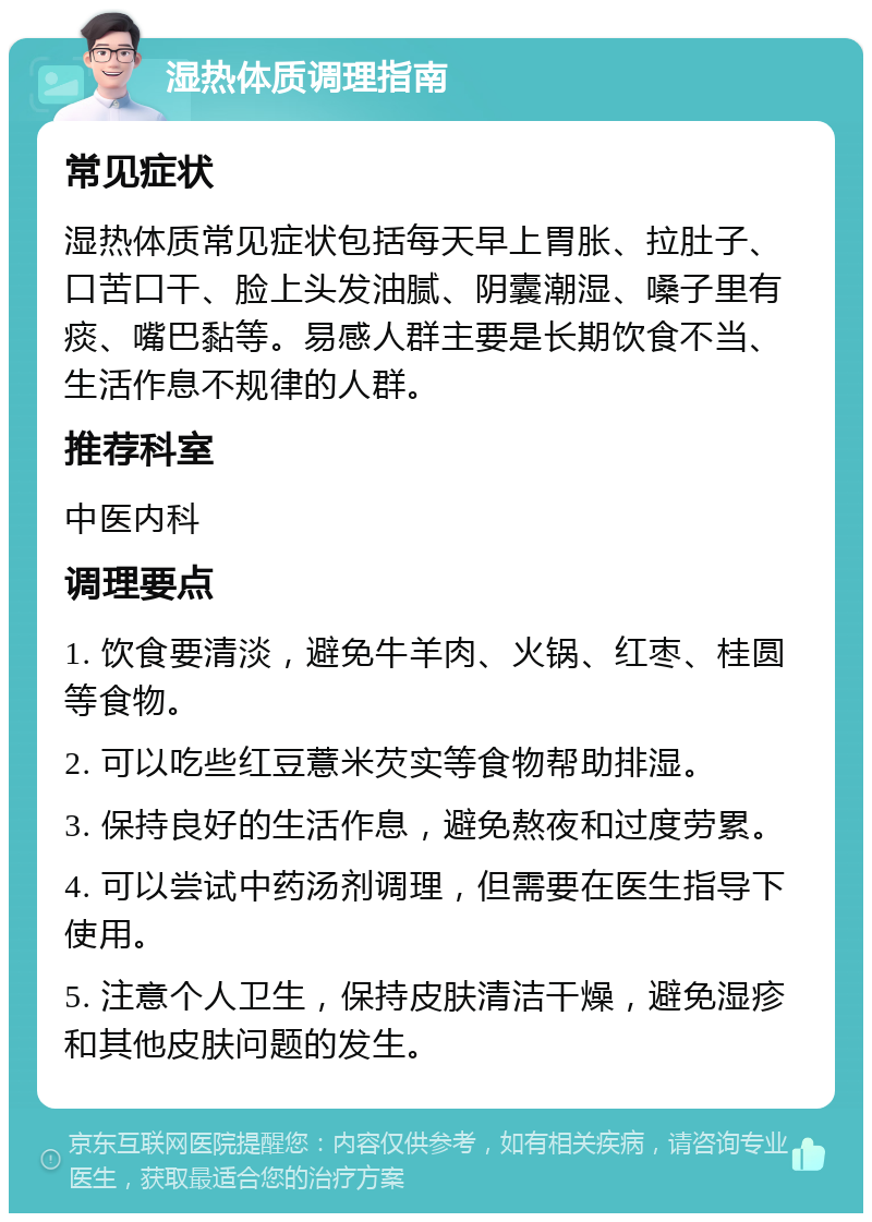 湿热体质调理指南 常见症状 湿热体质常见症状包括每天早上胃胀、拉肚子、口苦口干、脸上头发油腻、阴囊潮湿、嗓子里有痰、嘴巴黏等。易感人群主要是长期饮食不当、生活作息不规律的人群。 推荐科室 中医内科 调理要点 1. 饮食要清淡，避免牛羊肉、火锅、红枣、桂圆等食物。 2. 可以吃些红豆薏米芡实等食物帮助排湿。 3. 保持良好的生活作息，避免熬夜和过度劳累。 4. 可以尝试中药汤剂调理，但需要在医生指导下使用。 5. 注意个人卫生，保持皮肤清洁干燥，避免湿疹和其他皮肤问题的发生。