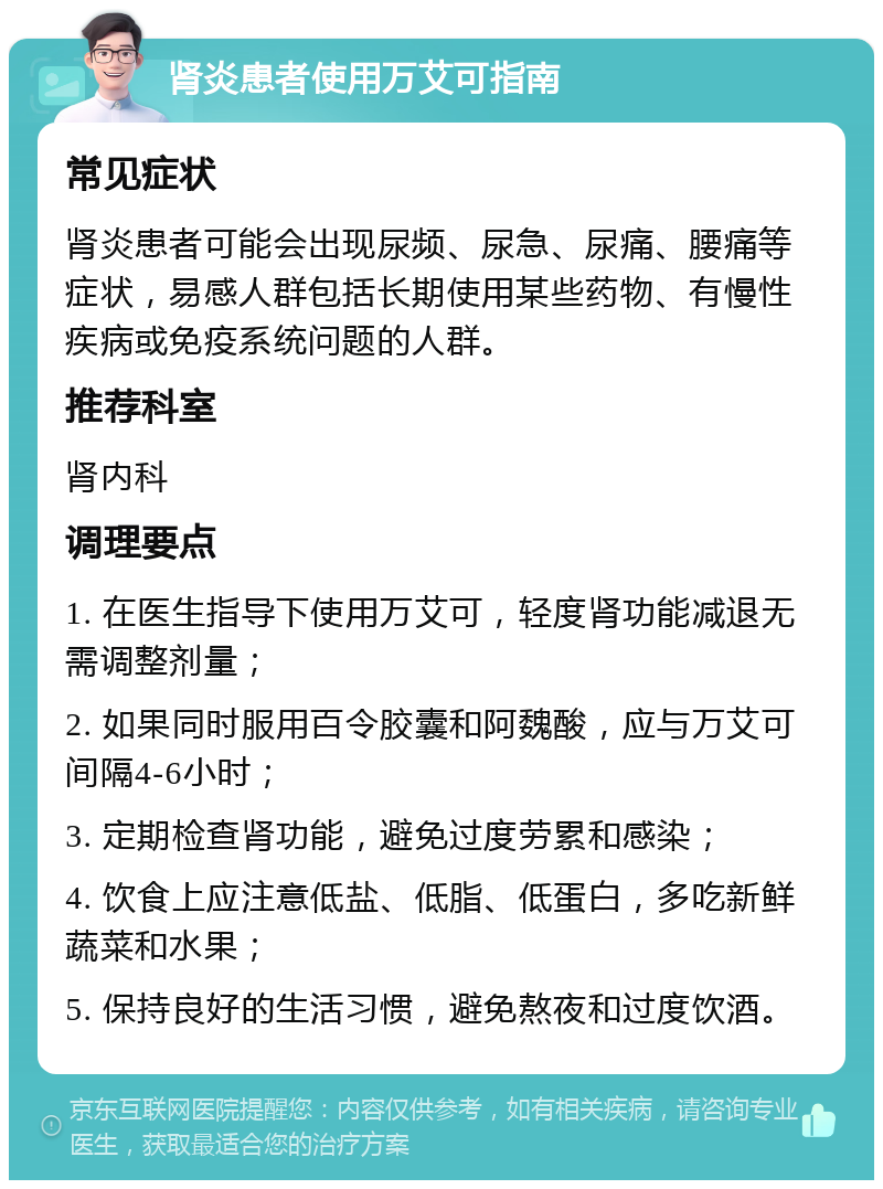 肾炎患者使用万艾可指南 常见症状 肾炎患者可能会出现尿频、尿急、尿痛、腰痛等症状，易感人群包括长期使用某些药物、有慢性疾病或免疫系统问题的人群。 推荐科室 肾内科 调理要点 1. 在医生指导下使用万艾可，轻度肾功能减退无需调整剂量； 2. 如果同时服用百令胶囊和阿魏酸，应与万艾可间隔4-6小时； 3. 定期检查肾功能，避免过度劳累和感染； 4. 饮食上应注意低盐、低脂、低蛋白，多吃新鲜蔬菜和水果； 5. 保持良好的生活习惯，避免熬夜和过度饮酒。