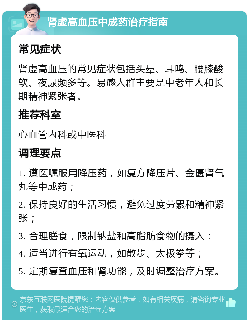 肾虚高血压中成药治疗指南 常见症状 肾虚高血压的常见症状包括头晕、耳鸣、腰膝酸软、夜尿频多等。易感人群主要是中老年人和长期精神紧张者。 推荐科室 心血管内科或中医科 调理要点 1. 遵医嘱服用降压药，如复方降压片、金匮肾气丸等中成药； 2. 保持良好的生活习惯，避免过度劳累和精神紧张； 3. 合理膳食，限制钠盐和高脂肪食物的摄入； 4. 适当进行有氧运动，如散步、太极拳等； 5. 定期复查血压和肾功能，及时调整治疗方案。