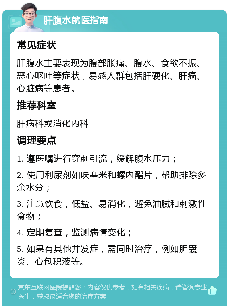 肝腹水就医指南 常见症状 肝腹水主要表现为腹部胀痛、腹水、食欲不振、恶心呕吐等症状，易感人群包括肝硬化、肝癌、心脏病等患者。 推荐科室 肝病科或消化内科 调理要点 1. 遵医嘱进行穿刺引流，缓解腹水压力； 2. 使用利尿剂如呋塞米和螺内酯片，帮助排除多余水分； 3. 注意饮食，低盐、易消化，避免油腻和刺激性食物； 4. 定期复查，监测病情变化； 5. 如果有其他并发症，需同时治疗，例如胆囊炎、心包积液等。