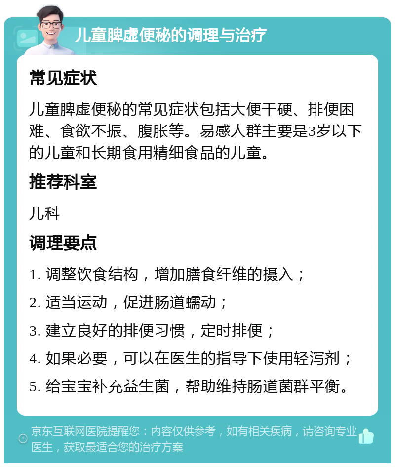 儿童脾虚便秘的调理与治疗 常见症状 儿童脾虚便秘的常见症状包括大便干硬、排便困难、食欲不振、腹胀等。易感人群主要是3岁以下的儿童和长期食用精细食品的儿童。 推荐科室 儿科 调理要点 1. 调整饮食结构，增加膳食纤维的摄入； 2. 适当运动，促进肠道蠕动； 3. 建立良好的排便习惯，定时排便； 4. 如果必要，可以在医生的指导下使用轻泻剂； 5. 给宝宝补充益生菌，帮助维持肠道菌群平衡。