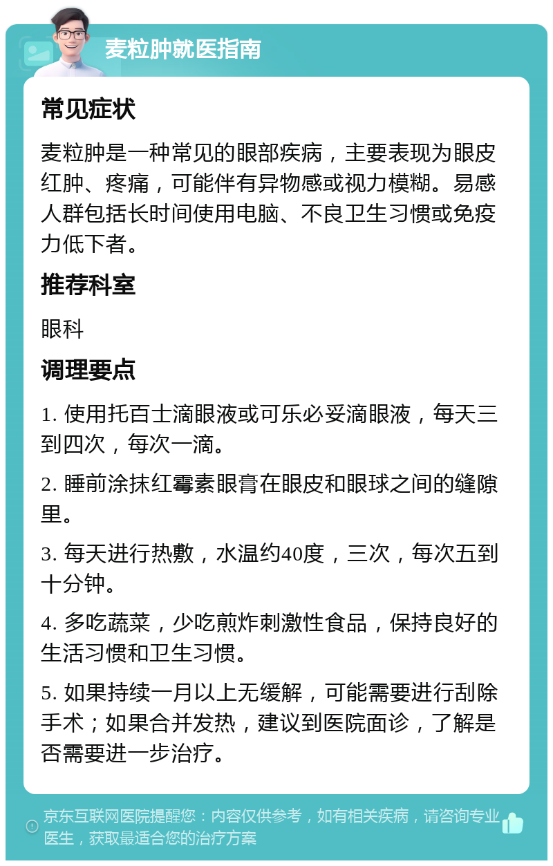 麦粒肿就医指南 常见症状 麦粒肿是一种常见的眼部疾病，主要表现为眼皮红肿、疼痛，可能伴有异物感或视力模糊。易感人群包括长时间使用电脑、不良卫生习惯或免疫力低下者。 推荐科室 眼科 调理要点 1. 使用托百士滴眼液或可乐必妥滴眼液，每天三到四次，每次一滴。 2. 睡前涂抹红霉素眼膏在眼皮和眼球之间的缝隙里。 3. 每天进行热敷，水温约40度，三次，每次五到十分钟。 4. 多吃蔬菜，少吃煎炸刺激性食品，保持良好的生活习惯和卫生习惯。 5. 如果持续一月以上无缓解，可能需要进行刮除手术；如果合并发热，建议到医院面诊，了解是否需要进一步治疗。