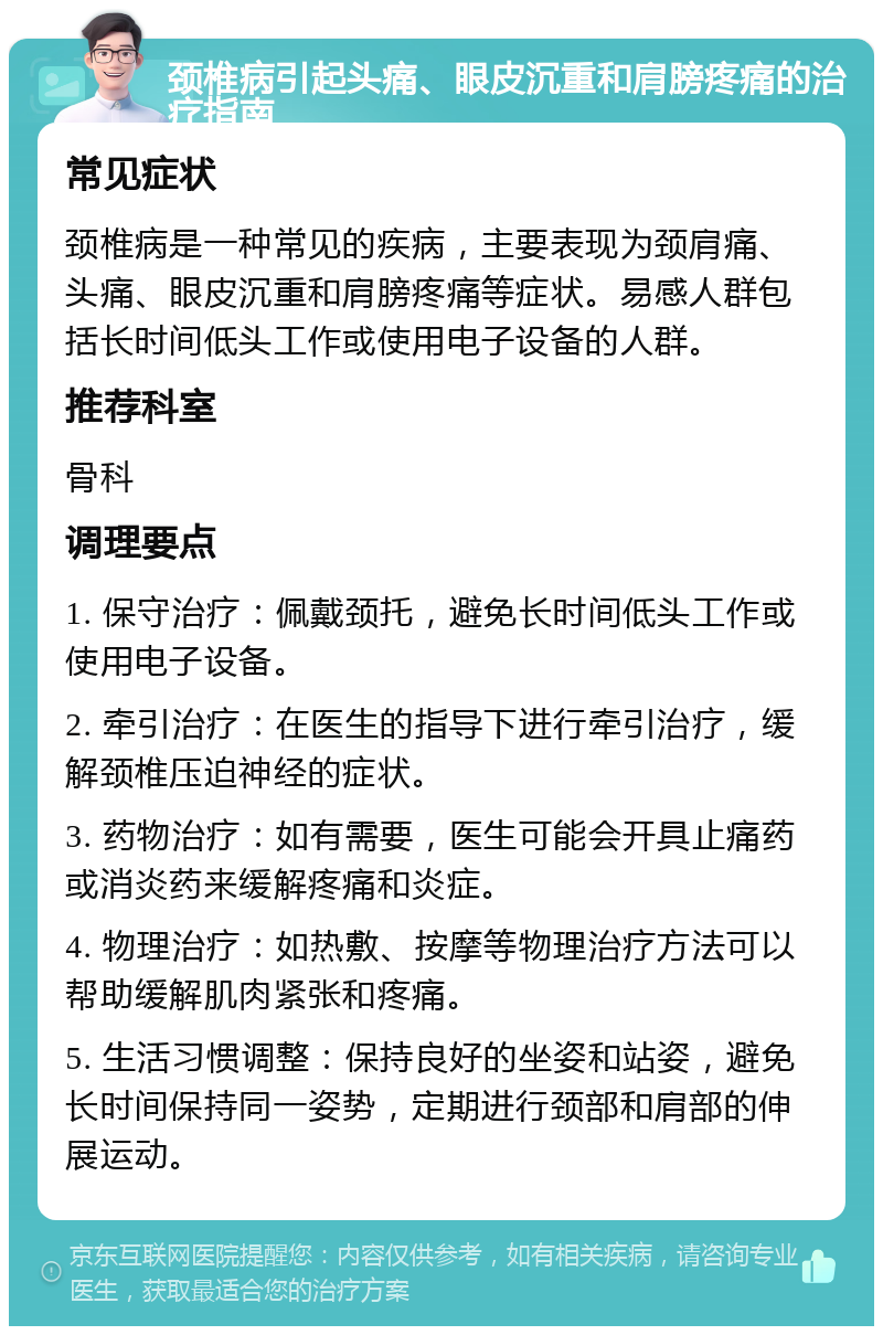 颈椎病引起头痛、眼皮沉重和肩膀疼痛的治疗指南 常见症状 颈椎病是一种常见的疾病，主要表现为颈肩痛、头痛、眼皮沉重和肩膀疼痛等症状。易感人群包括长时间低头工作或使用电子设备的人群。 推荐科室 骨科 调理要点 1. 保守治疗：佩戴颈托，避免长时间低头工作或使用电子设备。 2. 牵引治疗：在医生的指导下进行牵引治疗，缓解颈椎压迫神经的症状。 3. 药物治疗：如有需要，医生可能会开具止痛药或消炎药来缓解疼痛和炎症。 4. 物理治疗：如热敷、按摩等物理治疗方法可以帮助缓解肌肉紧张和疼痛。 5. 生活习惯调整：保持良好的坐姿和站姿，避免长时间保持同一姿势，定期进行颈部和肩部的伸展运动。