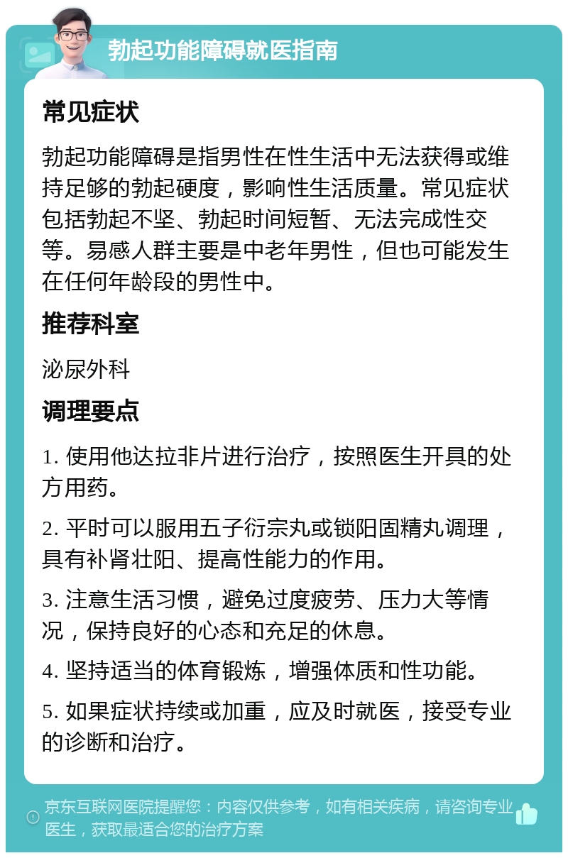 勃起功能障碍就医指南 常见症状 勃起功能障碍是指男性在性生活中无法获得或维持足够的勃起硬度，影响性生活质量。常见症状包括勃起不坚、勃起时间短暂、无法完成性交等。易感人群主要是中老年男性，但也可能发生在任何年龄段的男性中。 推荐科室 泌尿外科 调理要点 1. 使用他达拉非片进行治疗，按照医生开具的处方用药。 2. 平时可以服用五子衍宗丸或锁阳固精丸调理，具有补肾壮阳、提高性能力的作用。 3. 注意生活习惯，避免过度疲劳、压力大等情况，保持良好的心态和充足的休息。 4. 坚持适当的体育锻炼，增强体质和性功能。 5. 如果症状持续或加重，应及时就医，接受专业的诊断和治疗。