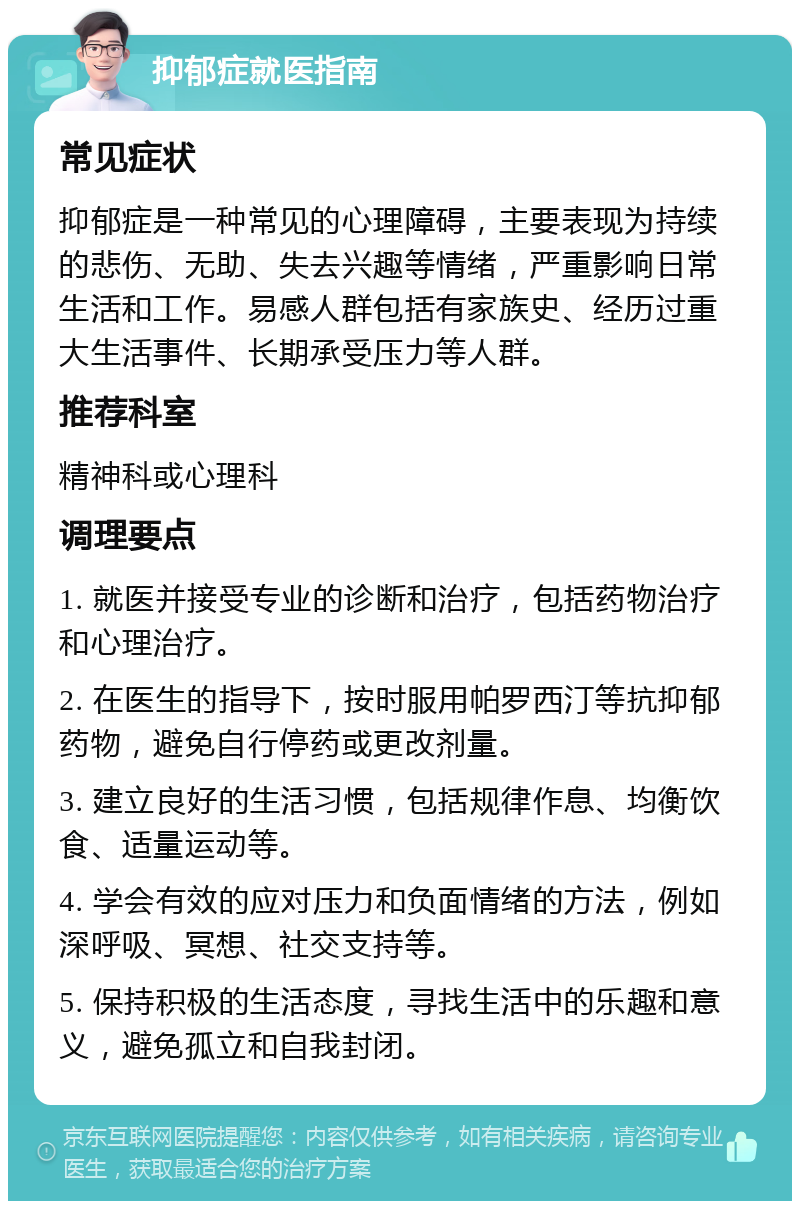 抑郁症就医指南 常见症状 抑郁症是一种常见的心理障碍，主要表现为持续的悲伤、无助、失去兴趣等情绪，严重影响日常生活和工作。易感人群包括有家族史、经历过重大生活事件、长期承受压力等人群。 推荐科室 精神科或心理科 调理要点 1. 就医并接受专业的诊断和治疗，包括药物治疗和心理治疗。 2. 在医生的指导下，按时服用帕罗西汀等抗抑郁药物，避免自行停药或更改剂量。 3. 建立良好的生活习惯，包括规律作息、均衡饮食、适量运动等。 4. 学会有效的应对压力和负面情绪的方法，例如深呼吸、冥想、社交支持等。 5. 保持积极的生活态度，寻找生活中的乐趣和意义，避免孤立和自我封闭。