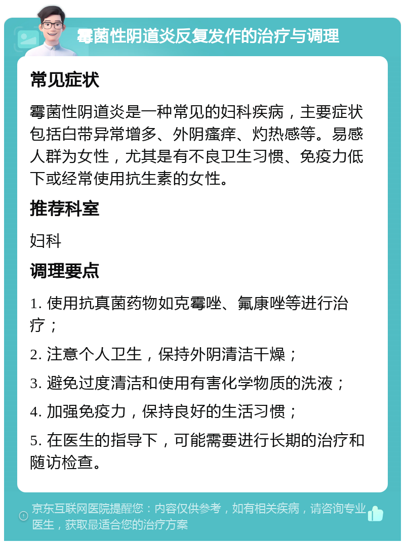 霉菌性阴道炎反复发作的治疗与调理 常见症状 霉菌性阴道炎是一种常见的妇科疾病，主要症状包括白带异常增多、外阴瘙痒、灼热感等。易感人群为女性，尤其是有不良卫生习惯、免疫力低下或经常使用抗生素的女性。 推荐科室 妇科 调理要点 1. 使用抗真菌药物如克霉唑、氟康唑等进行治疗； 2. 注意个人卫生，保持外阴清洁干燥； 3. 避免过度清洁和使用有害化学物质的洗液； 4. 加强免疫力，保持良好的生活习惯； 5. 在医生的指导下，可能需要进行长期的治疗和随访检查。