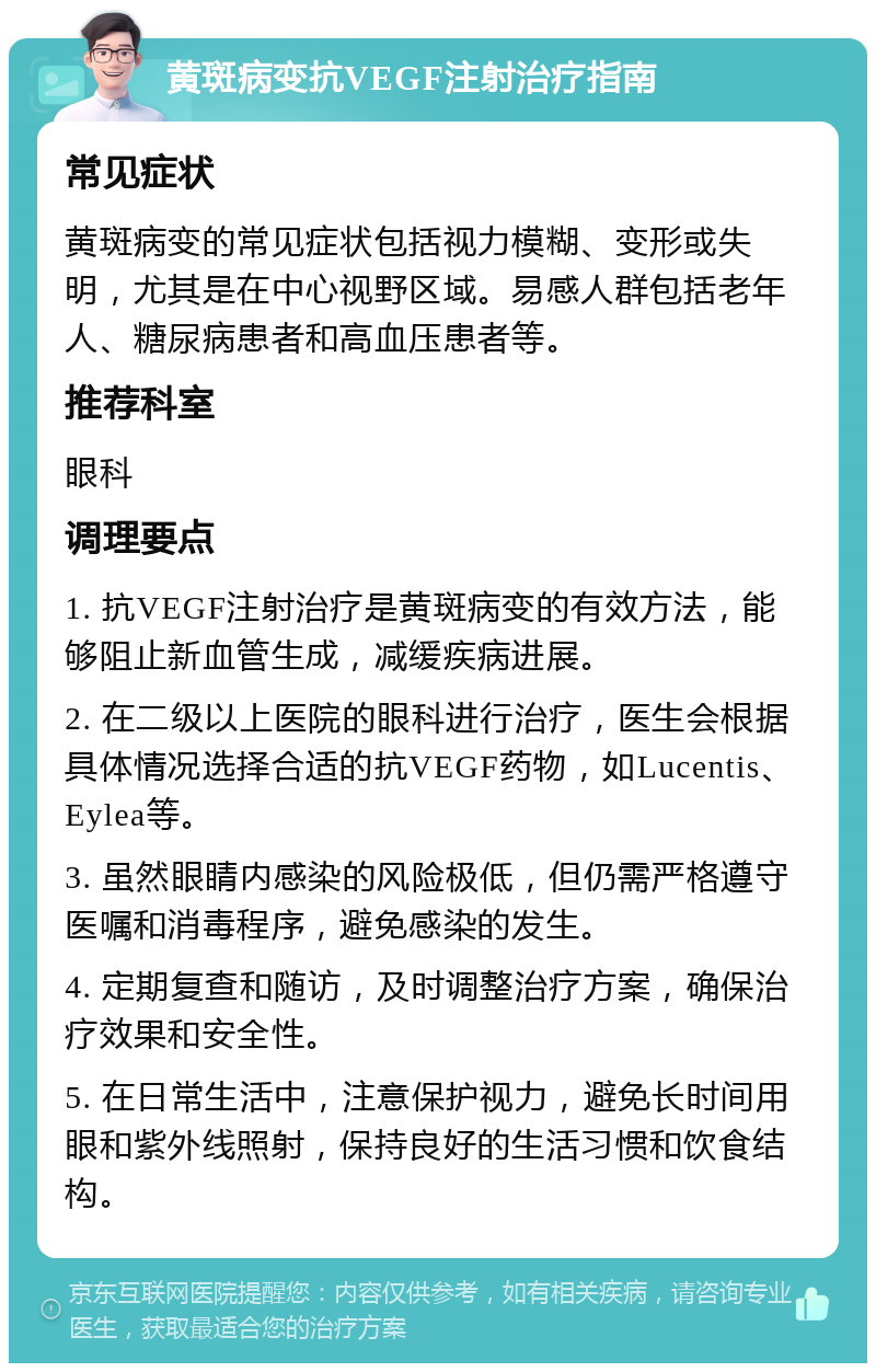 黄斑病变抗VEGF注射治疗指南 常见症状 黄斑病变的常见症状包括视力模糊、变形或失明，尤其是在中心视野区域。易感人群包括老年人、糖尿病患者和高血压患者等。 推荐科室 眼科 调理要点 1. 抗VEGF注射治疗是黄斑病变的有效方法，能够阻止新血管生成，减缓疾病进展。 2. 在二级以上医院的眼科进行治疗，医生会根据具体情况选择合适的抗VEGF药物，如Lucentis、Eylea等。 3. 虽然眼睛内感染的风险极低，但仍需严格遵守医嘱和消毒程序，避免感染的发生。 4. 定期复查和随访，及时调整治疗方案，确保治疗效果和安全性。 5. 在日常生活中，注意保护视力，避免长时间用眼和紫外线照射，保持良好的生活习惯和饮食结构。