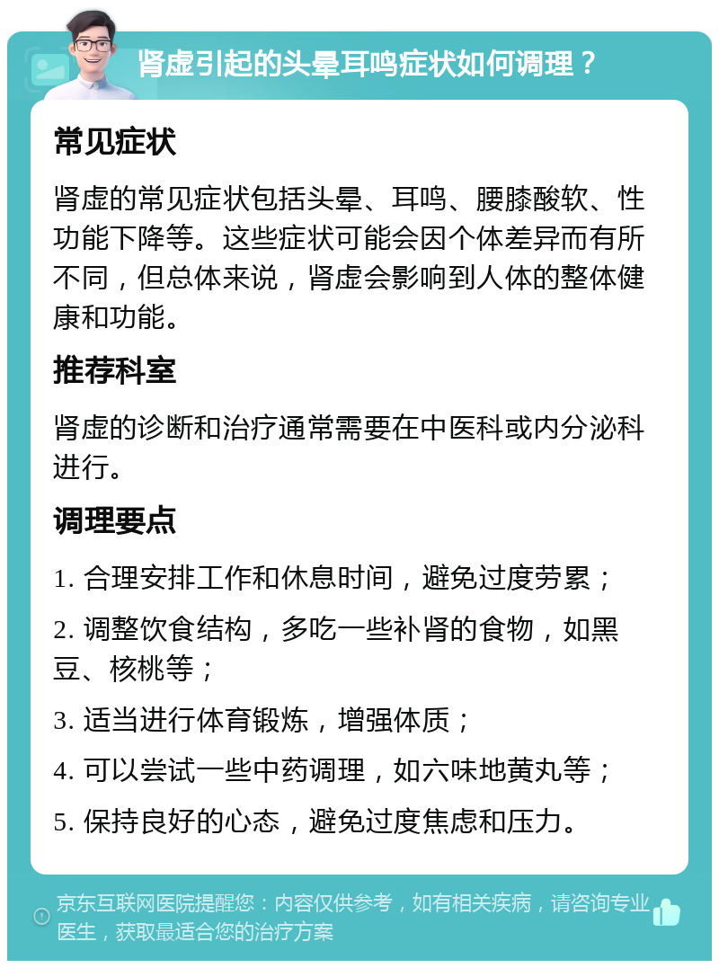 肾虚引起的头晕耳鸣症状如何调理？ 常见症状 肾虚的常见症状包括头晕、耳鸣、腰膝酸软、性功能下降等。这些症状可能会因个体差异而有所不同，但总体来说，肾虚会影响到人体的整体健康和功能。 推荐科室 肾虚的诊断和治疗通常需要在中医科或内分泌科进行。 调理要点 1. 合理安排工作和休息时间，避免过度劳累； 2. 调整饮食结构，多吃一些补肾的食物，如黑豆、核桃等； 3. 适当进行体育锻炼，增强体质； 4. 可以尝试一些中药调理，如六味地黄丸等； 5. 保持良好的心态，避免过度焦虑和压力。