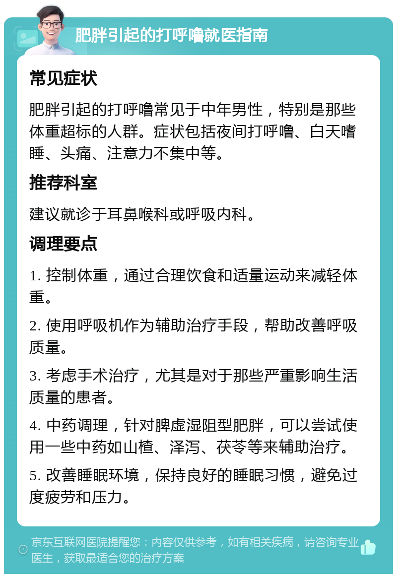 肥胖引起的打呼噜就医指南 常见症状 肥胖引起的打呼噜常见于中年男性，特别是那些体重超标的人群。症状包括夜间打呼噜、白天嗜睡、头痛、注意力不集中等。 推荐科室 建议就诊于耳鼻喉科或呼吸内科。 调理要点 1. 控制体重，通过合理饮食和适量运动来减轻体重。 2. 使用呼吸机作为辅助治疗手段，帮助改善呼吸质量。 3. 考虑手术治疗，尤其是对于那些严重影响生活质量的患者。 4. 中药调理，针对脾虚湿阻型肥胖，可以尝试使用一些中药如山楂、泽泻、茯苓等来辅助治疗。 5. 改善睡眠环境，保持良好的睡眠习惯，避免过度疲劳和压力。