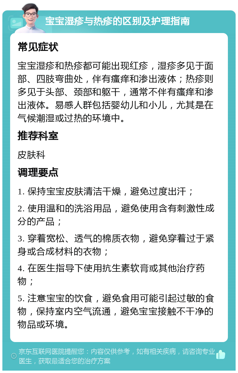 宝宝湿疹与热疹的区别及护理指南 常见症状 宝宝湿疹和热疹都可能出现红疹，湿疹多见于面部、四肢弯曲处，伴有瘙痒和渗出液体；热疹则多见于头部、颈部和躯干，通常不伴有瘙痒和渗出液体。易感人群包括婴幼儿和小儿，尤其是在气候潮湿或过热的环境中。 推荐科室 皮肤科 调理要点 1. 保持宝宝皮肤清洁干燥，避免过度出汗； 2. 使用温和的洗浴用品，避免使用含有刺激性成分的产品； 3. 穿着宽松、透气的棉质衣物，避免穿着过于紧身或合成材料的衣物； 4. 在医生指导下使用抗生素软膏或其他治疗药物； 5. 注意宝宝的饮食，避免食用可能引起过敏的食物，保持室内空气流通，避免宝宝接触不干净的物品或环境。