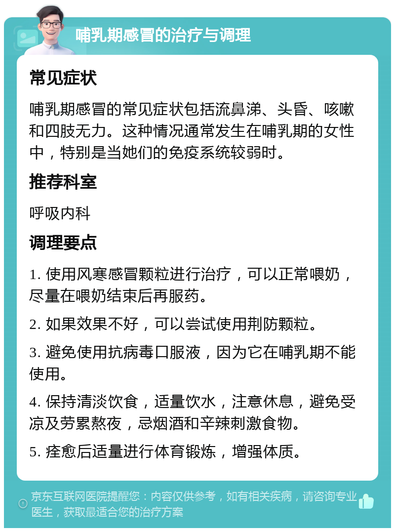 哺乳期感冒的治疗与调理 常见症状 哺乳期感冒的常见症状包括流鼻涕、头昏、咳嗽和四肢无力。这种情况通常发生在哺乳期的女性中，特别是当她们的免疫系统较弱时。 推荐科室 呼吸内科 调理要点 1. 使用风寒感冒颗粒进行治疗，可以正常喂奶，尽量在喂奶结束后再服药。 2. 如果效果不好，可以尝试使用荆防颗粒。 3. 避免使用抗病毒口服液，因为它在哺乳期不能使用。 4. 保持清淡饮食，适量饮水，注意休息，避免受凉及劳累熬夜，忌烟酒和辛辣刺激食物。 5. 痊愈后适量进行体育锻炼，增强体质。