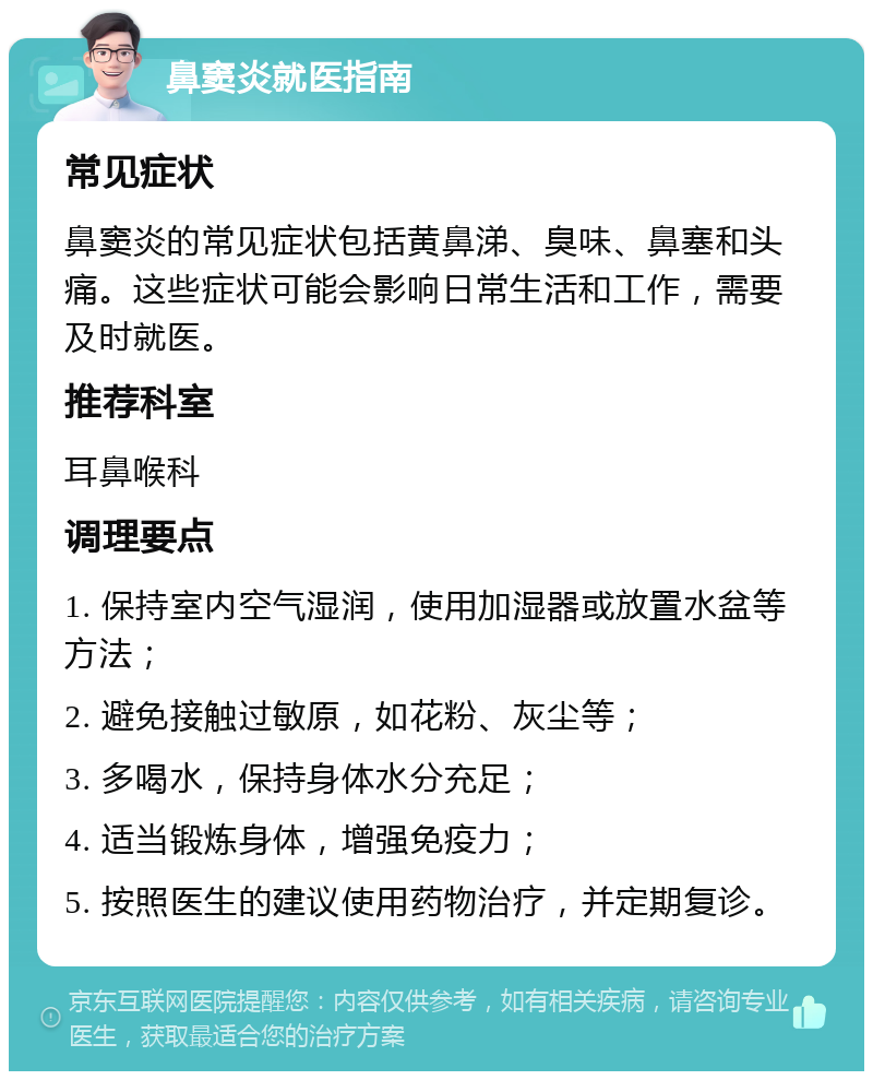 鼻窦炎就医指南 常见症状 鼻窦炎的常见症状包括黄鼻涕、臭味、鼻塞和头痛。这些症状可能会影响日常生活和工作，需要及时就医。 推荐科室 耳鼻喉科 调理要点 1. 保持室内空气湿润，使用加湿器或放置水盆等方法； 2. 避免接触过敏原，如花粉、灰尘等； 3. 多喝水，保持身体水分充足； 4. 适当锻炼身体，增强免疫力； 5. 按照医生的建议使用药物治疗，并定期复诊。