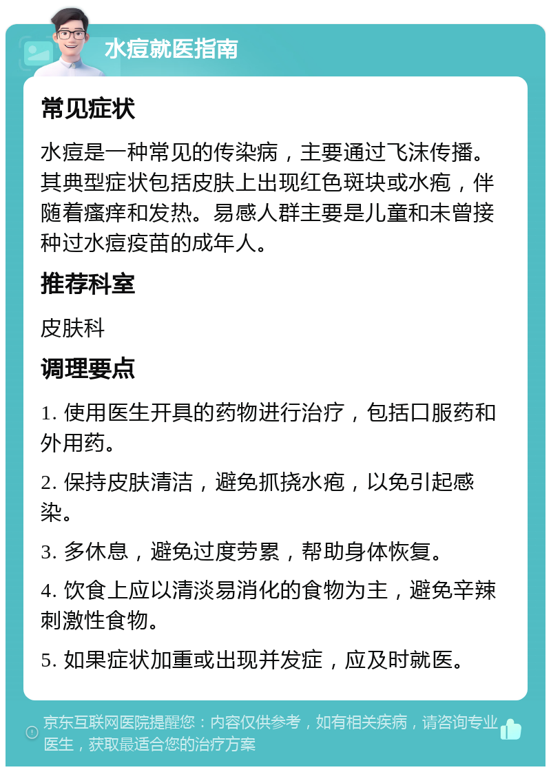 水痘就医指南 常见症状 水痘是一种常见的传染病，主要通过飞沫传播。其典型症状包括皮肤上出现红色斑块或水疱，伴随着瘙痒和发热。易感人群主要是儿童和未曾接种过水痘疫苗的成年人。 推荐科室 皮肤科 调理要点 1. 使用医生开具的药物进行治疗，包括口服药和外用药。 2. 保持皮肤清洁，避免抓挠水疱，以免引起感染。 3. 多休息，避免过度劳累，帮助身体恢复。 4. 饮食上应以清淡易消化的食物为主，避免辛辣刺激性食物。 5. 如果症状加重或出现并发症，应及时就医。