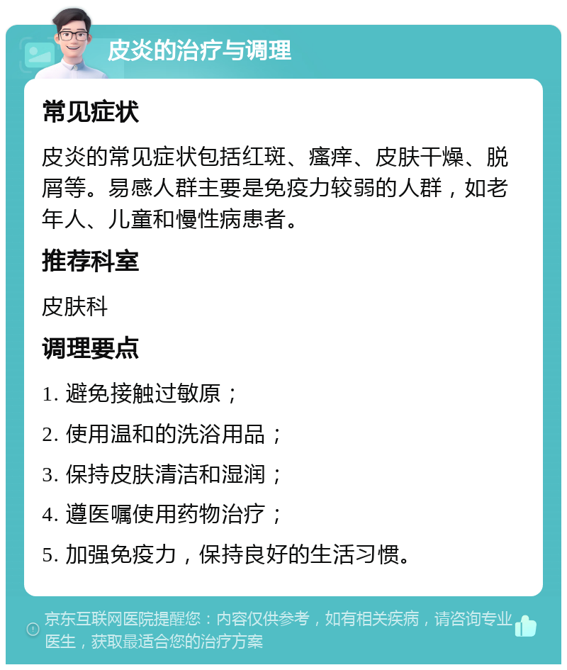 皮炎的治疗与调理 常见症状 皮炎的常见症状包括红斑、瘙痒、皮肤干燥、脱屑等。易感人群主要是免疫力较弱的人群，如老年人、儿童和慢性病患者。 推荐科室 皮肤科 调理要点 1. 避免接触过敏原； 2. 使用温和的洗浴用品； 3. 保持皮肤清洁和湿润； 4. 遵医嘱使用药物治疗； 5. 加强免疫力，保持良好的生活习惯。