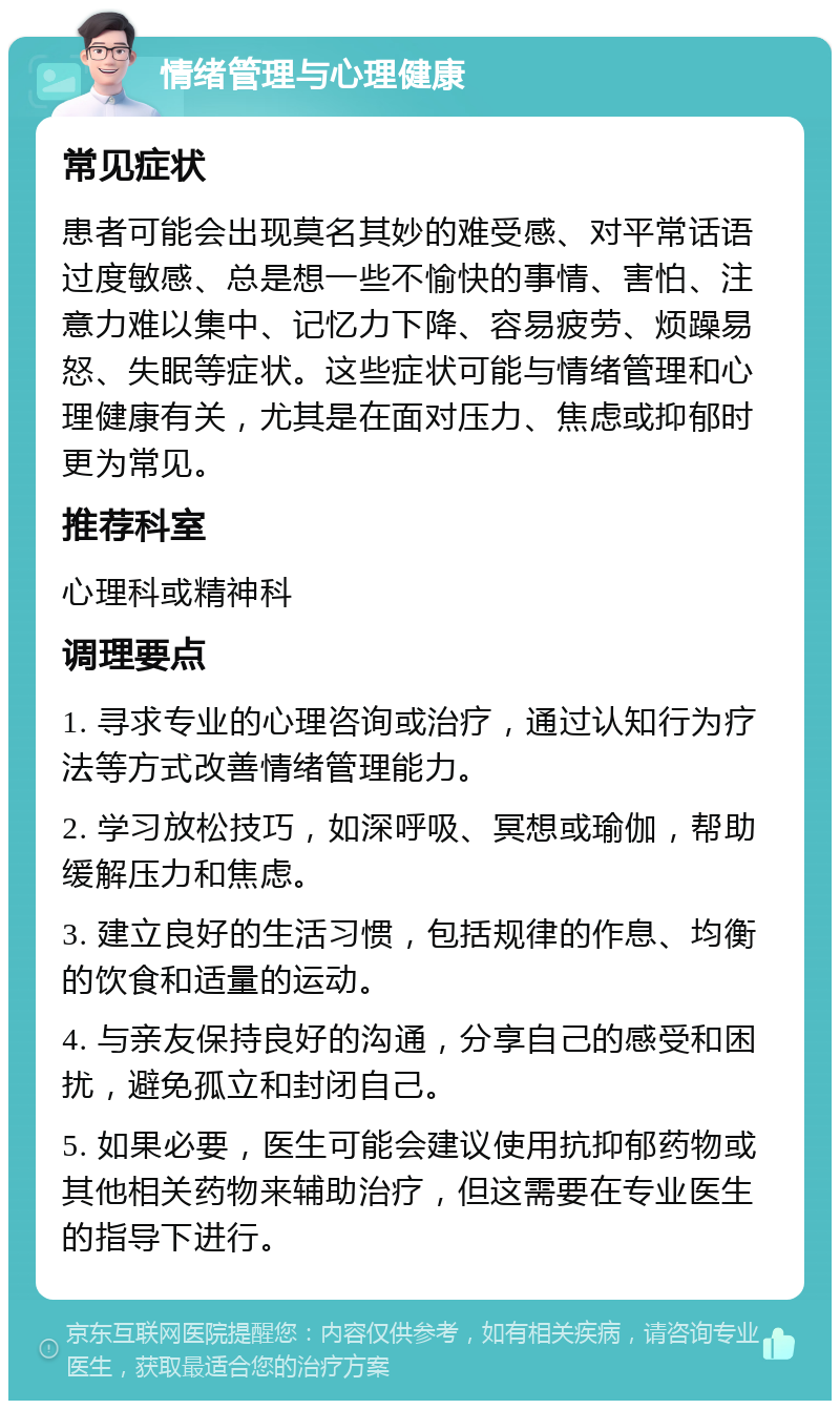 情绪管理与心理健康 常见症状 患者可能会出现莫名其妙的难受感、对平常话语过度敏感、总是想一些不愉快的事情、害怕、注意力难以集中、记忆力下降、容易疲劳、烦躁易怒、失眠等症状。这些症状可能与情绪管理和心理健康有关，尤其是在面对压力、焦虑或抑郁时更为常见。 推荐科室 心理科或精神科 调理要点 1. 寻求专业的心理咨询或治疗，通过认知行为疗法等方式改善情绪管理能力。 2. 学习放松技巧，如深呼吸、冥想或瑜伽，帮助缓解压力和焦虑。 3. 建立良好的生活习惯，包括规律的作息、均衡的饮食和适量的运动。 4. 与亲友保持良好的沟通，分享自己的感受和困扰，避免孤立和封闭自己。 5. 如果必要，医生可能会建议使用抗抑郁药物或其他相关药物来辅助治疗，但这需要在专业医生的指导下进行。