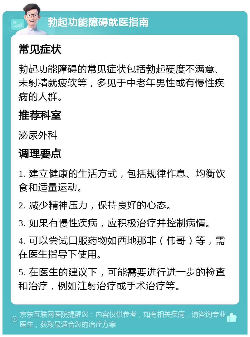 勃起功能障碍就医指南 常见症状 勃起功能障碍的常见症状包括勃起硬度不满意、未射精就疲软等，多见于中老年男性或有慢性疾病的人群。 推荐科室 泌尿外科 调理要点 1. 建立健康的生活方式，包括规律作息、均衡饮食和适量运动。 2. 减少精神压力，保持良好的心态。 3. 如果有慢性疾病，应积极治疗并控制病情。 4. 可以尝试口服药物如西地那非（伟哥）等，需在医生指导下使用。 5. 在医生的建议下，可能需要进行进一步的检查和治疗，例如注射治疗或手术治疗等。