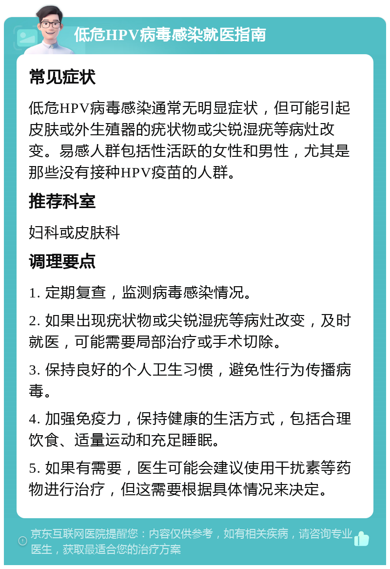 低危HPV病毒感染就医指南 常见症状 低危HPV病毒感染通常无明显症状，但可能引起皮肤或外生殖器的疣状物或尖锐湿疣等病灶改变。易感人群包括性活跃的女性和男性，尤其是那些没有接种HPV疫苗的人群。 推荐科室 妇科或皮肤科 调理要点 1. 定期复查，监测病毒感染情况。 2. 如果出现疣状物或尖锐湿疣等病灶改变，及时就医，可能需要局部治疗或手术切除。 3. 保持良好的个人卫生习惯，避免性行为传播病毒。 4. 加强免疫力，保持健康的生活方式，包括合理饮食、适量运动和充足睡眠。 5. 如果有需要，医生可能会建议使用干扰素等药物进行治疗，但这需要根据具体情况来决定。