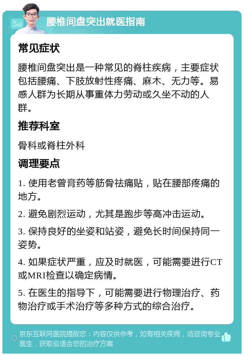 腰椎间盘突出就医指南 常见症状 腰椎间盘突出是一种常见的脊柱疾病，主要症状包括腰痛、下肢放射性疼痛、麻木、无力等。易感人群为长期从事重体力劳动或久坐不动的人群。 推荐科室 骨科或脊柱外科 调理要点 1. 使用老曾膏药等筋骨祛痛贴，贴在腰部疼痛的地方。 2. 避免剧烈运动，尤其是跑步等高冲击运动。 3. 保持良好的坐姿和站姿，避免长时间保持同一姿势。 4. 如果症状严重，应及时就医，可能需要进行CT或MRI检查以确定病情。 5. 在医生的指导下，可能需要进行物理治疗、药物治疗或手术治疗等多种方式的综合治疗。