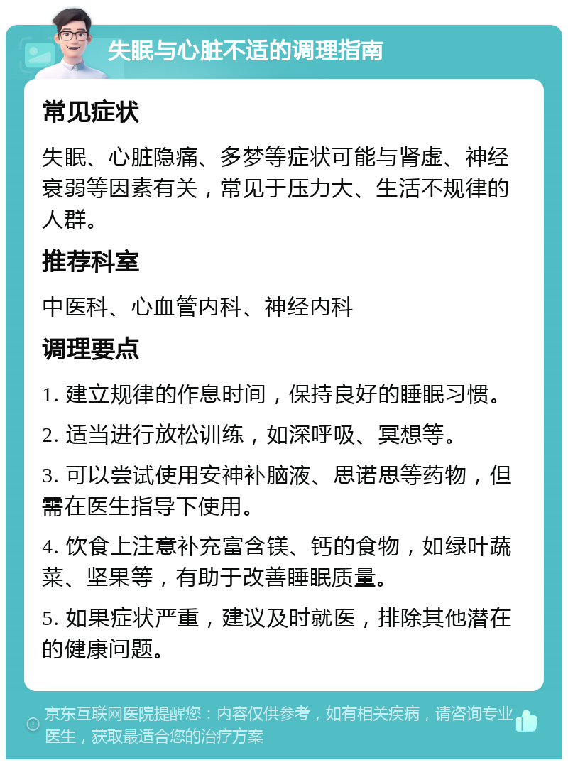 失眠与心脏不适的调理指南 常见症状 失眠、心脏隐痛、多梦等症状可能与肾虚、神经衰弱等因素有关，常见于压力大、生活不规律的人群。 推荐科室 中医科、心血管内科、神经内科 调理要点 1. 建立规律的作息时间，保持良好的睡眠习惯。 2. 适当进行放松训练，如深呼吸、冥想等。 3. 可以尝试使用安神补脑液、思诺思等药物，但需在医生指导下使用。 4. 饮食上注意补充富含镁、钙的食物，如绿叶蔬菜、坚果等，有助于改善睡眠质量。 5. 如果症状严重，建议及时就医，排除其他潜在的健康问题。