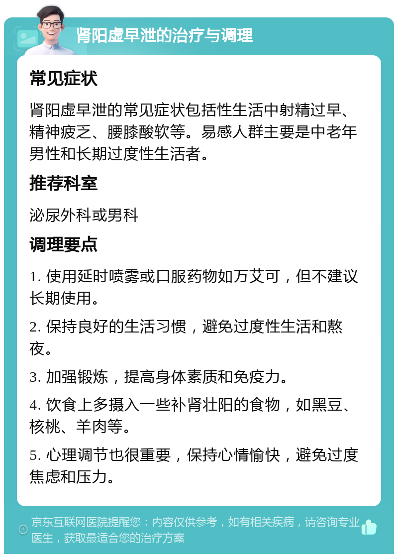 肾阳虚早泄的治疗与调理 常见症状 肾阳虚早泄的常见症状包括性生活中射精过早、精神疲乏、腰膝酸软等。易感人群主要是中老年男性和长期过度性生活者。 推荐科室 泌尿外科或男科 调理要点 1. 使用延时喷雾或口服药物如万艾可，但不建议长期使用。 2. 保持良好的生活习惯，避免过度性生活和熬夜。 3. 加强锻炼，提高身体素质和免疫力。 4. 饮食上多摄入一些补肾壮阳的食物，如黑豆、核桃、羊肉等。 5. 心理调节也很重要，保持心情愉快，避免过度焦虑和压力。