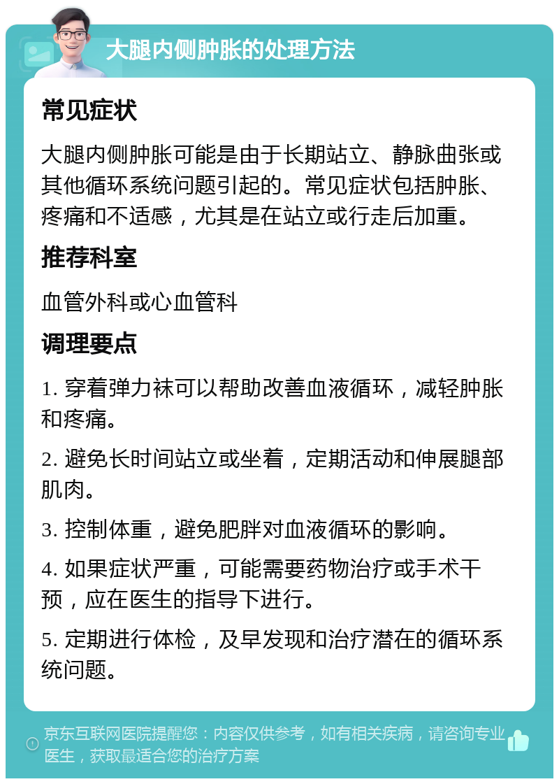 大腿内侧肿胀的处理方法 常见症状 大腿内侧肿胀可能是由于长期站立、静脉曲张或其他循环系统问题引起的。常见症状包括肿胀、疼痛和不适感，尤其是在站立或行走后加重。 推荐科室 血管外科或心血管科 调理要点 1. 穿着弹力袜可以帮助改善血液循环，减轻肿胀和疼痛。 2. 避免长时间站立或坐着，定期活动和伸展腿部肌肉。 3. 控制体重，避免肥胖对血液循环的影响。 4. 如果症状严重，可能需要药物治疗或手术干预，应在医生的指导下进行。 5. 定期进行体检，及早发现和治疗潜在的循环系统问题。