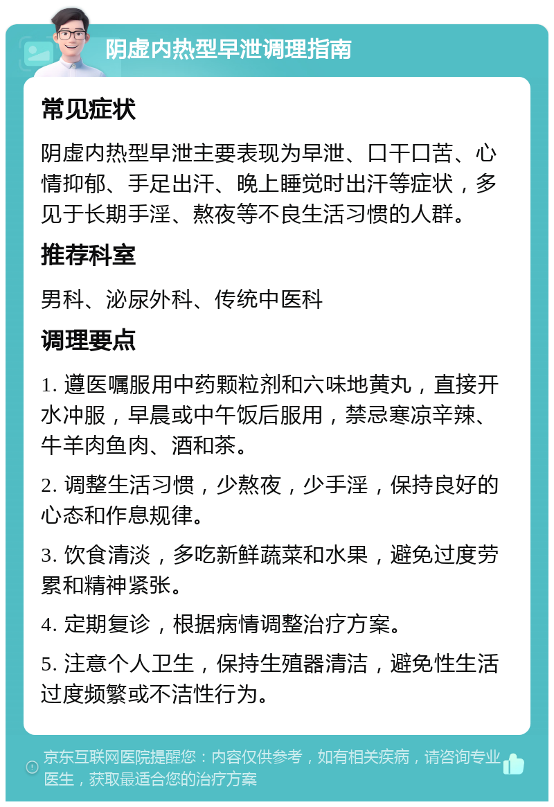 阴虚内热型早泄调理指南 常见症状 阴虚内热型早泄主要表现为早泄、口干口苦、心情抑郁、手足出汗、晚上睡觉时出汗等症状，多见于长期手淫、熬夜等不良生活习惯的人群。 推荐科室 男科、泌尿外科、传统中医科 调理要点 1. 遵医嘱服用中药颗粒剂和六味地黄丸，直接开水冲服，早晨或中午饭后服用，禁忌寒凉辛辣、牛羊肉鱼肉、酒和茶。 2. 调整生活习惯，少熬夜，少手淫，保持良好的心态和作息规律。 3. 饮食清淡，多吃新鲜蔬菜和水果，避免过度劳累和精神紧张。 4. 定期复诊，根据病情调整治疗方案。 5. 注意个人卫生，保持生殖器清洁，避免性生活过度频繁或不洁性行为。