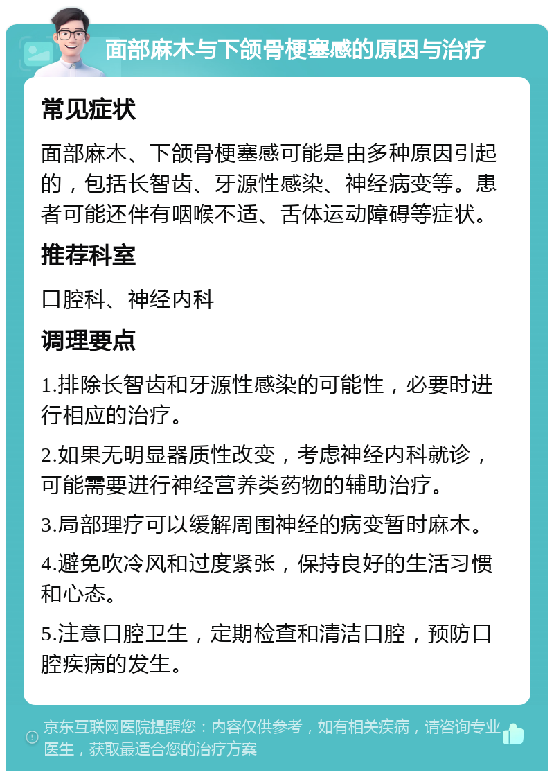 面部麻木与下颌骨梗塞感的原因与治疗 常见症状 面部麻木、下颌骨梗塞感可能是由多种原因引起的，包括长智齿、牙源性感染、神经病变等。患者可能还伴有咽喉不适、舌体运动障碍等症状。 推荐科室 口腔科、神经内科 调理要点 1.排除长智齿和牙源性感染的可能性，必要时进行相应的治疗。 2.如果无明显器质性改变，考虑神经内科就诊，可能需要进行神经营养类药物的辅助治疗。 3.局部理疗可以缓解周围神经的病变暂时麻木。 4.避免吹冷风和过度紧张，保持良好的生活习惯和心态。 5.注意口腔卫生，定期检查和清洁口腔，预防口腔疾病的发生。