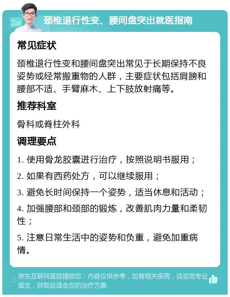 颈椎退行性变、腰间盘突出就医指南 常见症状 颈椎退行性变和腰间盘突出常见于长期保持不良姿势或经常搬重物的人群，主要症状包括肩膀和腰部不适、手臂麻木、上下肢放射痛等。 推荐科室 骨科或脊柱外科 调理要点 1. 使用骨龙胶囊进行治疗，按照说明书服用； 2. 如果有西药处方，可以继续服用； 3. 避免长时间保持一个姿势，适当休息和活动； 4. 加强腰部和颈部的锻炼，改善肌肉力量和柔韧性； 5. 注意日常生活中的姿势和负重，避免加重病情。