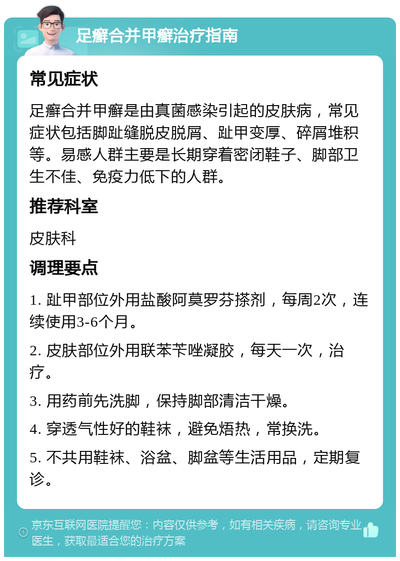 足癣合并甲癣治疗指南 常见症状 足癣合并甲癣是由真菌感染引起的皮肤病，常见症状包括脚趾缝脱皮脱屑、趾甲变厚、碎屑堆积等。易感人群主要是长期穿着密闭鞋子、脚部卫生不佳、免疫力低下的人群。 推荐科室 皮肤科 调理要点 1. 趾甲部位外用盐酸阿莫罗芬搽剂，每周2次，连续使用3-6个月。 2. 皮肤部位外用联苯苄唑凝胶，每天一次，治疗。 3. 用药前先洗脚，保持脚部清洁干燥。 4. 穿透气性好的鞋袜，避免焐热，常换洗。 5. 不共用鞋袜、浴盆、脚盆等生活用品，定期复诊。